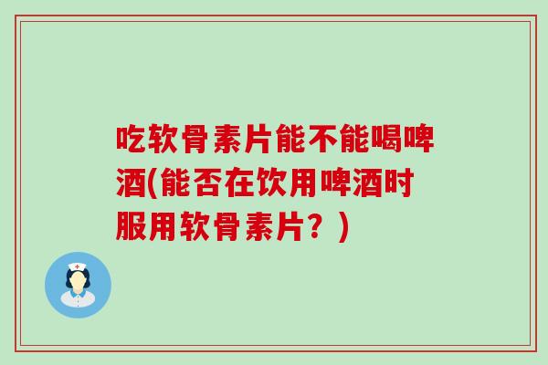 吃软骨素片能不能喝啤酒(能否在饮用啤酒时服用软骨素片？)