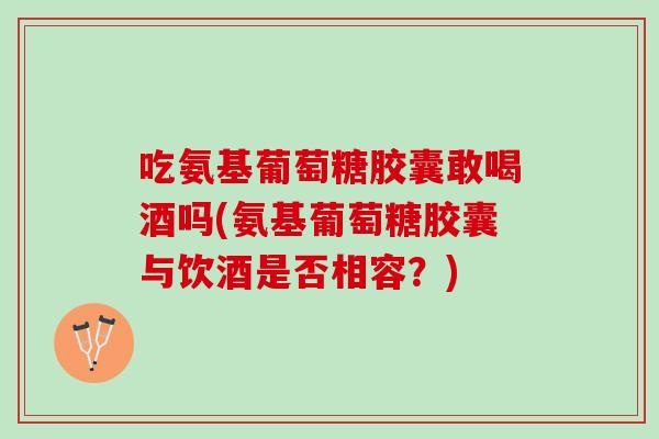吃氨基葡萄糖胶囊敢喝酒吗(氨基葡萄糖胶囊与饮酒是否相容？)