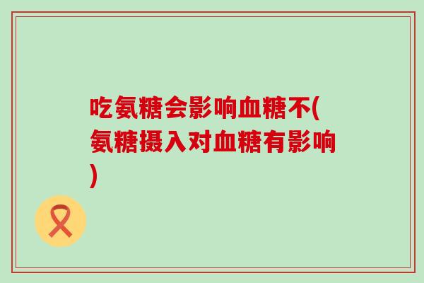 吃氨糖会影响血糖不(氨糖摄入对血糖有影响)
