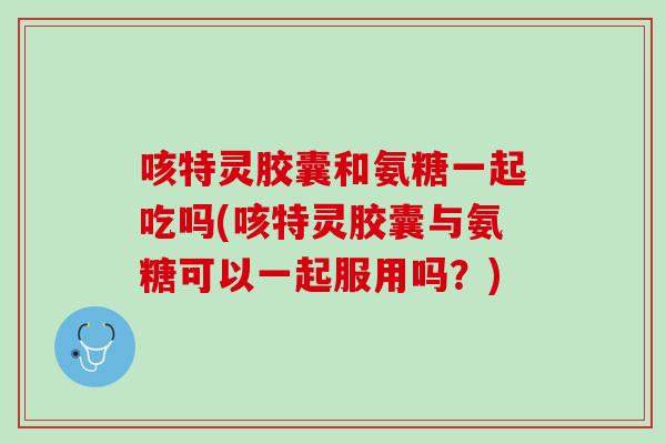 咳特灵胶囊和氨糖一起吃吗(咳特灵胶囊与氨糖可以一起服用吗？)