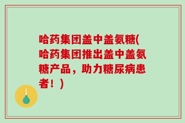 哈药集团盖中盖氨糖(哈药集团推出盖中盖氨糖产品，助力糖尿病患者！)