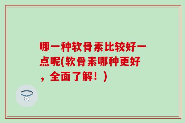 哪一种软骨素比较好一点呢(软骨素哪种更好，全面了解！)