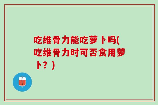 吃维骨力能吃萝卜吗(吃维骨力时可否食用萝卜？)