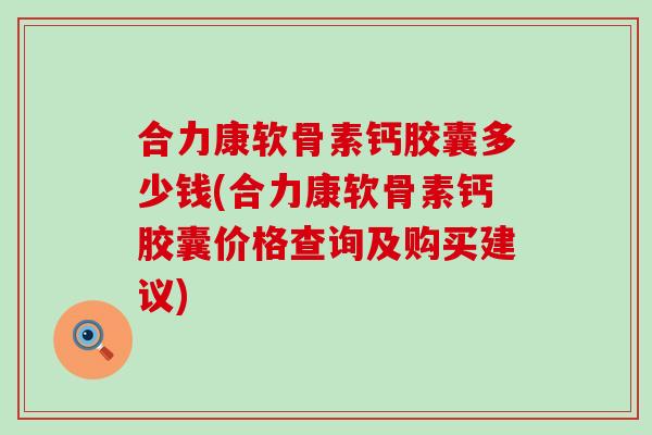 合力康软骨素钙胶囊多少钱(合力康软骨素钙胶囊价格查询及购买建议)
