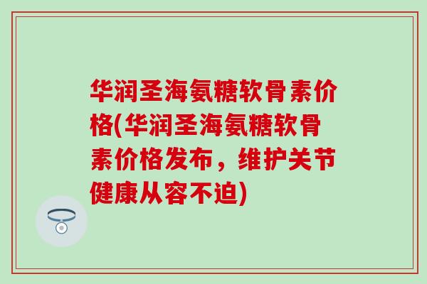 华润圣海氨糖软骨素价格(华润圣海氨糖软骨素价格发布，维护关节健康从容不迫)