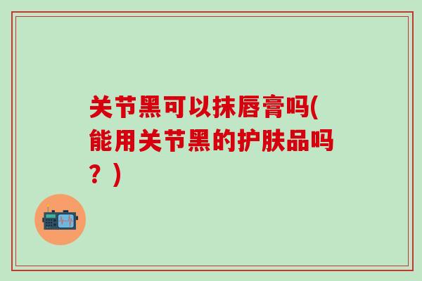 关节黑可以抹唇膏吗(能用关节黑的护肤品吗？)