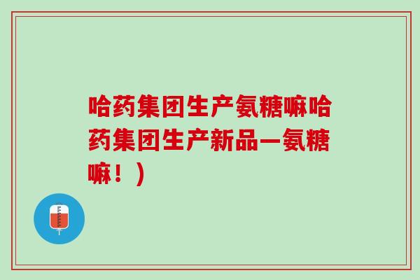 哈药集团生产氨糖嘛哈药集团生产新品—氨糖嘛！)