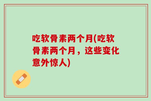 吃软骨素两个月(吃软骨素两个月，这些变化意外惊人)