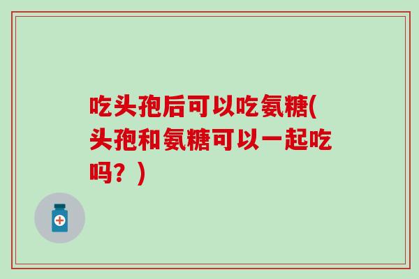 吃头孢后可以吃氨糖(头孢和氨糖可以一起吃吗？)