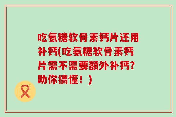 吃氨糖软骨素钙片还用补钙(吃氨糖软骨素钙片需不需要额外补钙？助你搞懂！)