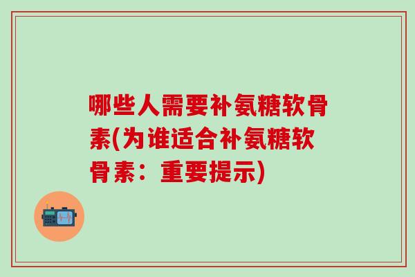 哪些人需要补氨糖软骨素(为谁适合补氨糖软骨素：重要提示)