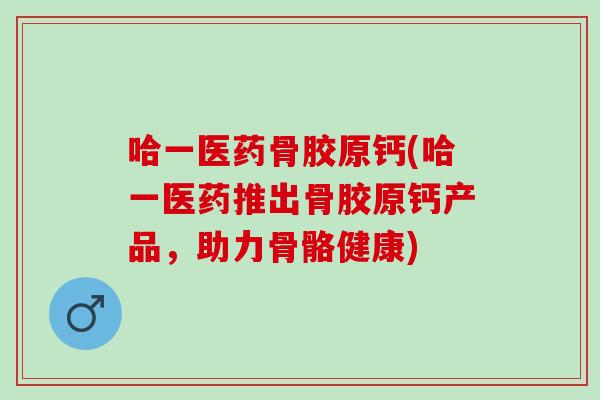 哈一医药骨胶原钙(哈一医药推出骨胶原钙产品，助力骨骼健康)