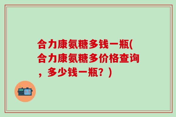合力康氨糖多钱一瓶(合力康氨糖多价格查询，多少钱一瓶？)