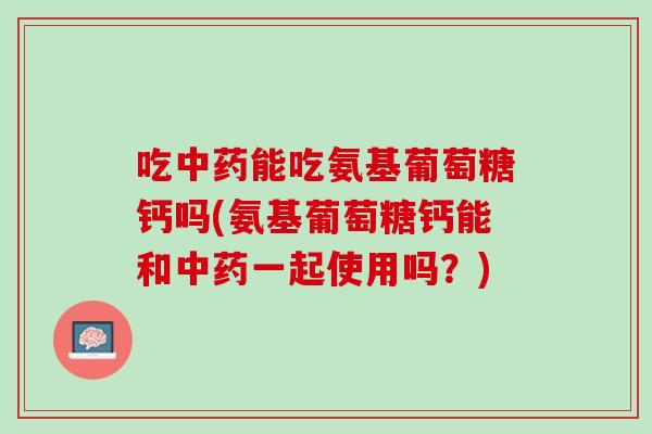 吃中药能吃氨基葡萄糖钙吗(氨基葡萄糖钙能和中药一起使用吗？)