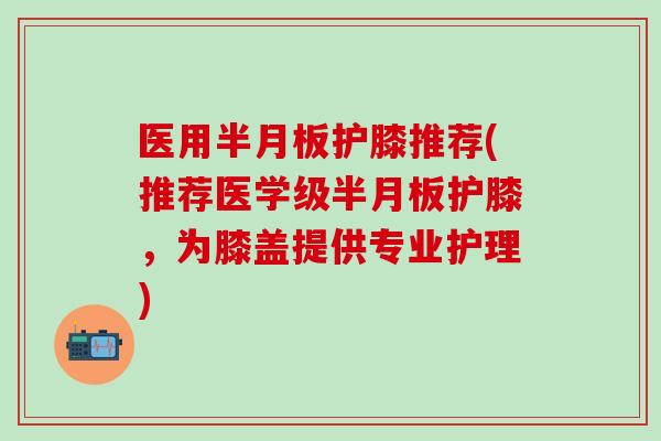 医用半月板护膝推荐(推荐医学级半月板护膝，为膝盖提供专业护理)