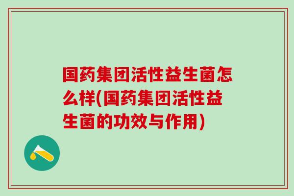 国药集团活性益生菌怎么样(国药集团活性益生菌的功效与作用)
