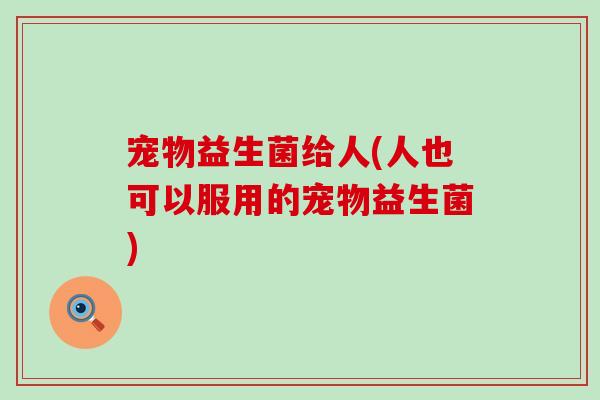 宠物益生菌给人(人也可以服用的宠物益生菌)