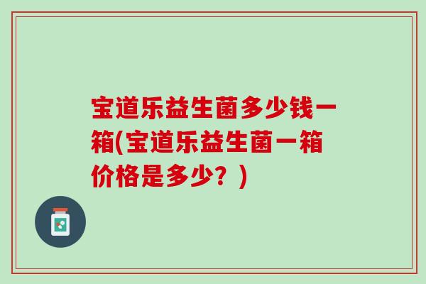 宝道乐益生菌多少钱一箱(宝道乐益生菌一箱价格是多少？)