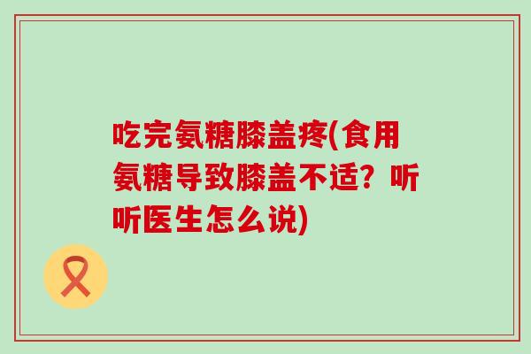 吃完氨糖膝盖疼(食用氨糖导致膝盖不适？听听医生怎么说)