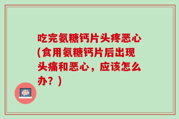 吃完氨糖钙片头疼恶心(食用氨糖钙片后出现头痛和恶心，应该怎么办？)