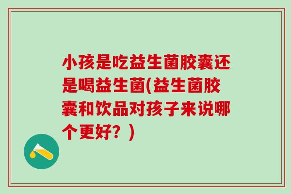小孩是吃益生菌胶囊还是喝益生菌(益生菌胶囊和饮品对孩子来说哪个更好？)