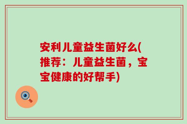 安利儿童益生菌好么(推荐：儿童益生菌，宝宝健康的好帮手)