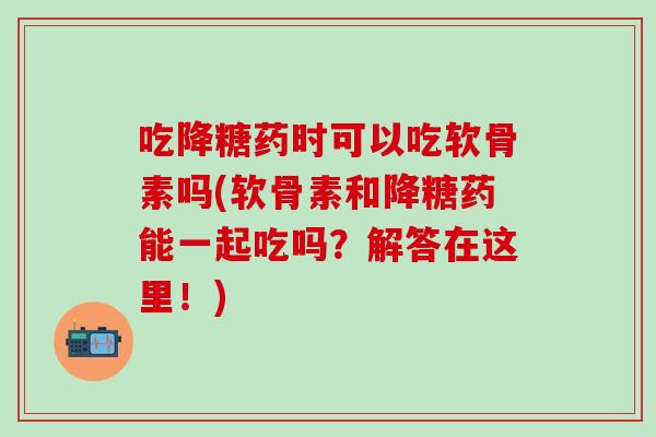 吃降糖药时可以吃软骨素吗(软骨素和降糖药能一起吃吗？解答在这里！)