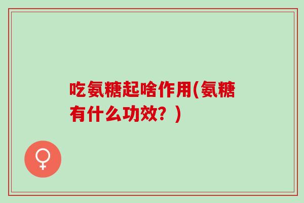 吃氨糖起啥作用(氨糖有什么功效？)