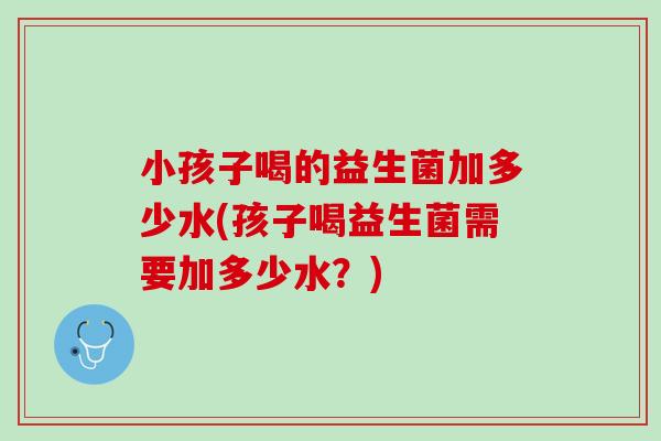 小孩子喝的益生菌加多少水(孩子喝益生菌需要加多少水?) 小孩子喝的益生菌加多少水(孩子喝益生菌需要加多少水?)