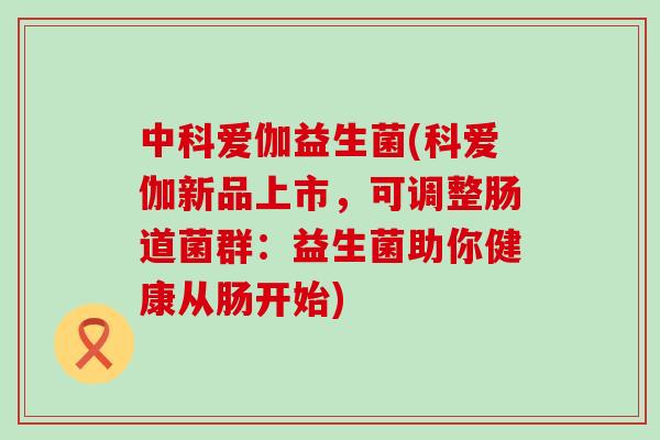 中科爱伽益生菌(科爱伽新品上市，可调整肠道菌群：益生菌助你健康从肠开始)