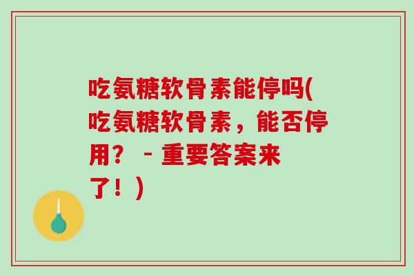 吃氨糖软骨素能停吗(吃氨糖软骨素，能否停用？ - 重要答案来了！)