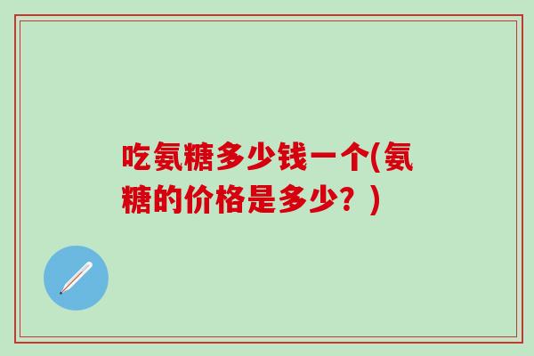 吃氨糖多少钱一个(氨糖的价格是多少？)