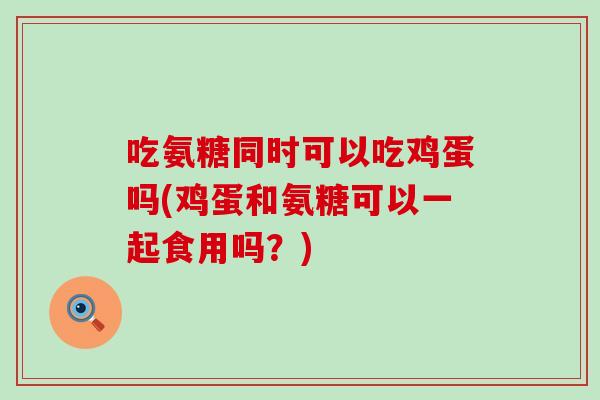 吃氨糖同时可以吃鸡蛋吗(鸡蛋和氨糖可以一起食用吗？)