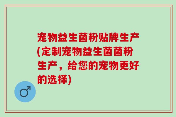 宠物益生菌粉贴牌生产(定制宠物益生菌菌粉生产，给您的宠物更好的选择)