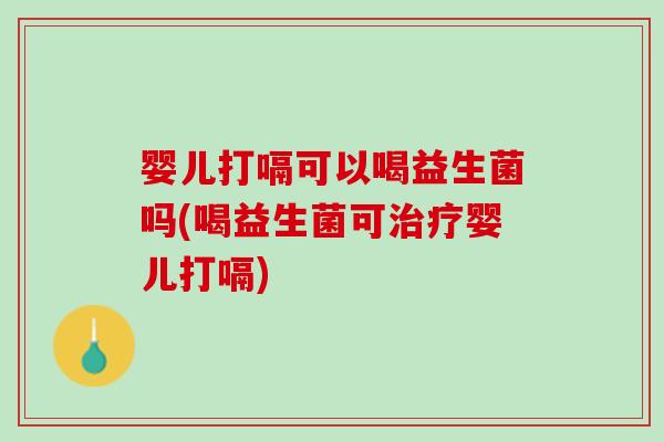 婴儿打嗝可以喝益生菌吗(喝益生菌可治疗婴儿打嗝)
