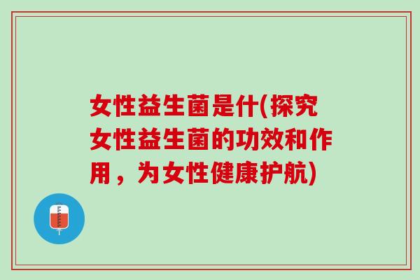 女性益生菌是什(探究女性益生菌的功效和作用，为女性健康护航)