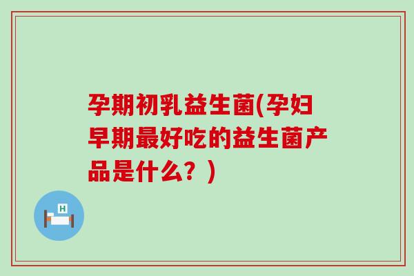 孕期初乳益生菌(孕妇早期最好吃的益生菌产品是什么？)
