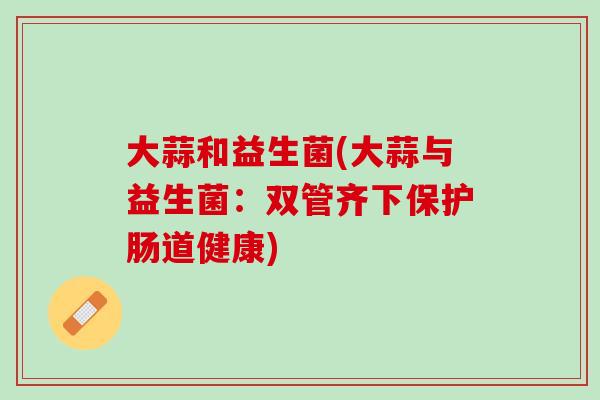 大蒜和益生菌(大蒜与益生菌：双管齐下保护肠道健康)