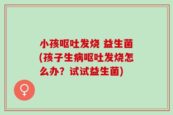小孩呕吐发烧 益生菌(孩子生病呕吐发烧怎么办？试试益生菌)
