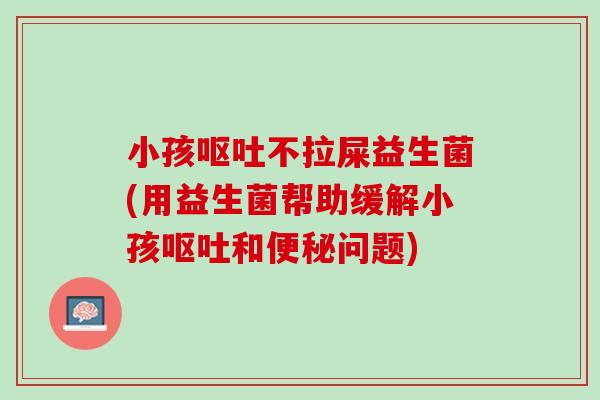 小孩呕吐不拉屎益生菌(用益生菌帮助缓解小孩呕吐和便秘问题)
