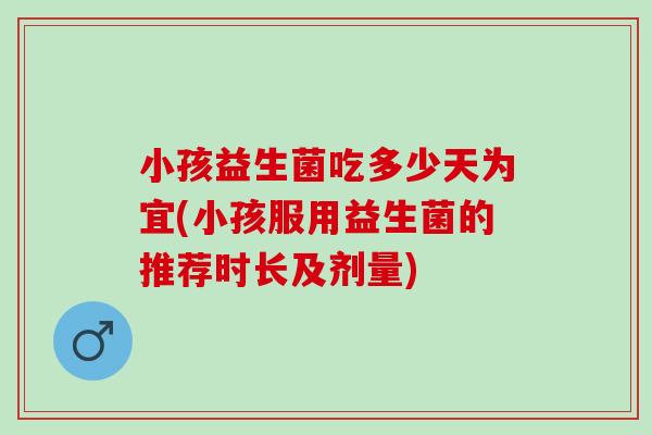 小孩益生菌吃多少天为宜(小孩服用益生菌的推荐时长及剂量)