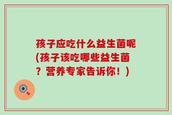 孩子应吃什么益生菌呢(孩子该吃哪些益生菌？营养专家告诉你！)