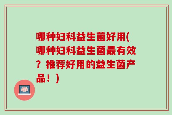 哪种妇科益生菌好用(哪种妇科益生菌最有效？推荐好用的益生菌产品！)