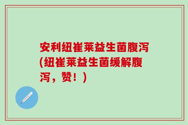 安利纽崔莱益生菌腹泻(纽崔莱益生菌缓解腹泻，赞！)