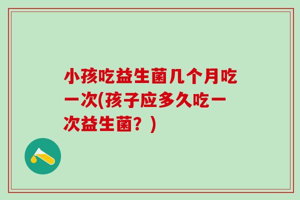 小孩吃益生菌几个月吃一次(孩子应多久吃一次益生菌？)