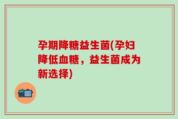 孕期降糖益生菌(孕妇降低血糖，益生菌成为新选择)