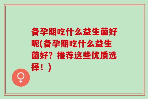 备孕期吃什么益生菌好呢(备孕期吃什么益生菌好？推荐这些优质选择！)