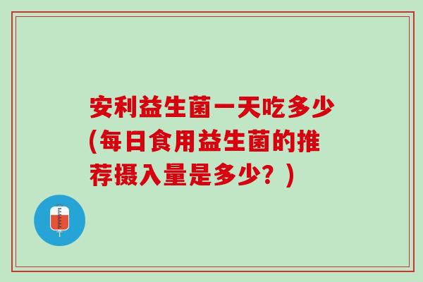 安利益生菌一天吃多少(每日食用益生菌的推荐摄入量是多少？)