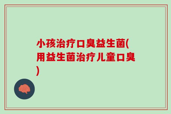 小孩治疗口臭益生菌(用益生菌治疗儿童口臭)