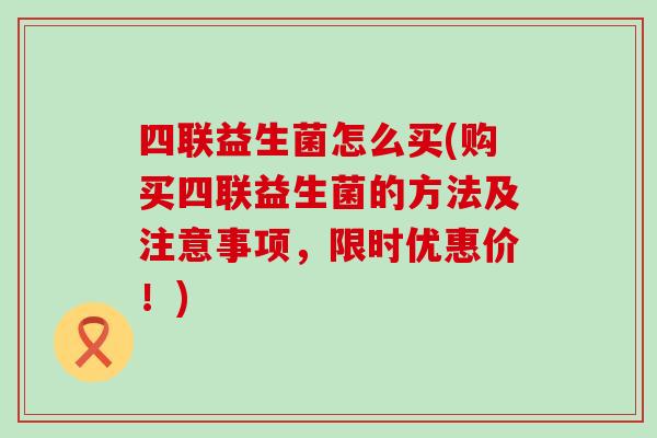 四联益生菌怎么买(购买四联益生菌的方法及注意事项，限时优惠价！)